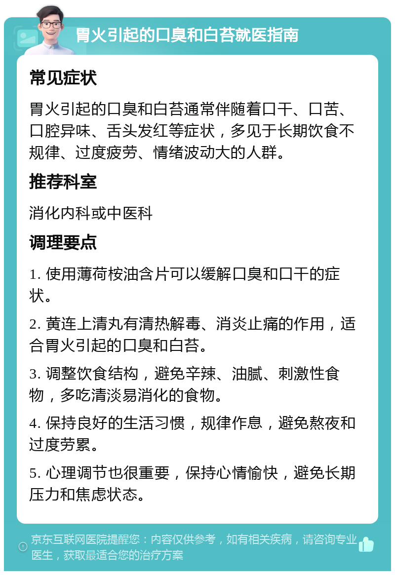 胃火引起的口臭和白苔就医指南 常见症状 胃火引起的口臭和白苔通常伴随着口干、口苦、口腔异味、舌头发红等症状，多见于长期饮食不规律、过度疲劳、情绪波动大的人群。 推荐科室 消化内科或中医科 调理要点 1. 使用薄荷桉油含片可以缓解口臭和口干的症状。 2. 黄连上清丸有清热解毒、消炎止痛的作用，适合胃火引起的口臭和白苔。 3. 调整饮食结构，避免辛辣、油腻、刺激性食物，多吃清淡易消化的食物。 4. 保持良好的生活习惯，规律作息，避免熬夜和过度劳累。 5. 心理调节也很重要，保持心情愉快，避免长期压力和焦虑状态。