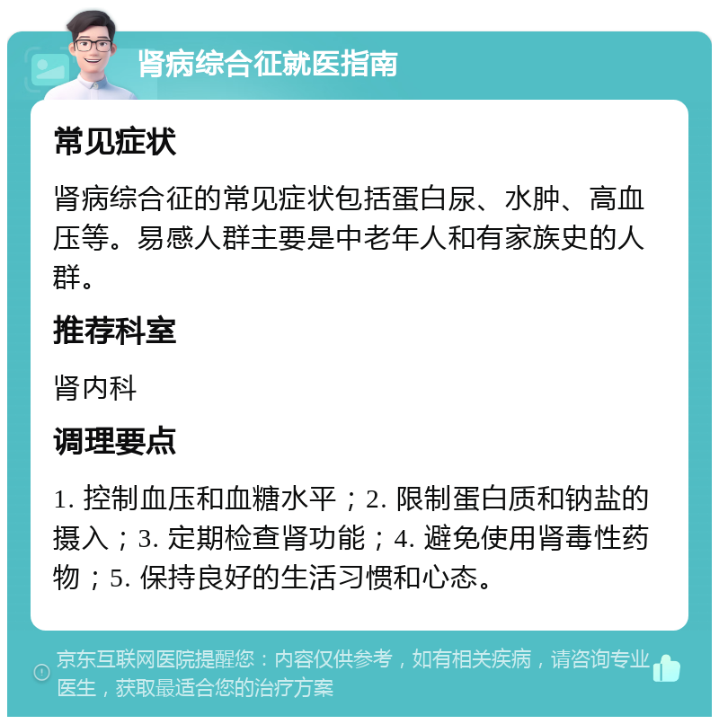 肾病综合征就医指南 常见症状 肾病综合征的常见症状包括蛋白尿、水肿、高血压等。易感人群主要是中老年人和有家族史的人群。 推荐科室 肾内科 调理要点 1. 控制血压和血糖水平；2. 限制蛋白质和钠盐的摄入；3. 定期检查肾功能；4. 避免使用肾毒性药物；5. 保持良好的生活习惯和心态。