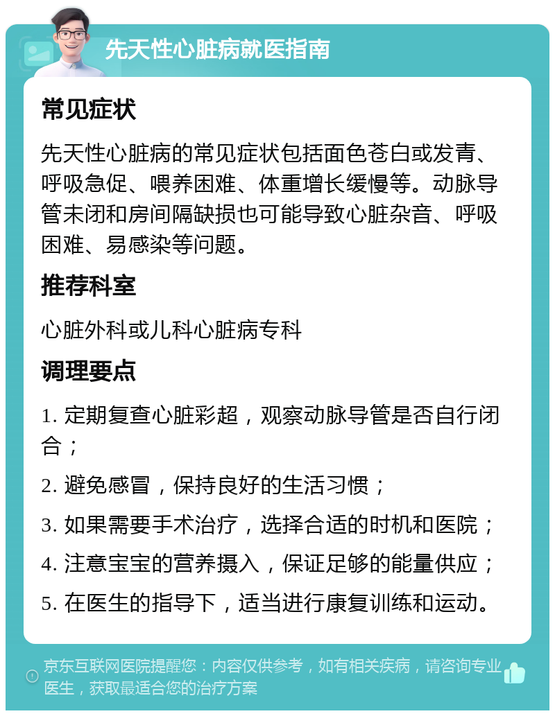 先天性心脏病就医指南 常见症状 先天性心脏病的常见症状包括面色苍白或发青、呼吸急促、喂养困难、体重增长缓慢等。动脉导管未闭和房间隔缺损也可能导致心脏杂音、呼吸困难、易感染等问题。 推荐科室 心脏外科或儿科心脏病专科 调理要点 1. 定期复查心脏彩超，观察动脉导管是否自行闭合； 2. 避免感冒，保持良好的生活习惯； 3. 如果需要手术治疗，选择合适的时机和医院； 4. 注意宝宝的营养摄入，保证足够的能量供应； 5. 在医生的指导下，适当进行康复训练和运动。