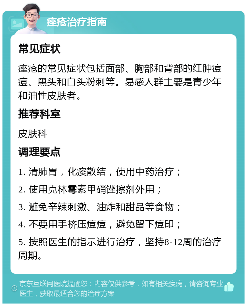 痤疮治疗指南 常见症状 痤疮的常见症状包括面部、胸部和背部的红肿痘痘、黑头和白头粉刺等。易感人群主要是青少年和油性皮肤者。 推荐科室 皮肤科 调理要点 1. 清肺胃，化痰散结，使用中药治疗； 2. 使用克林霉素甲硝锉擦剂外用； 3. 避免辛辣刺激、油炸和甜品等食物； 4. 不要用手挤压痘痘，避免留下痘印； 5. 按照医生的指示进行治疗，坚持8-12周的治疗周期。