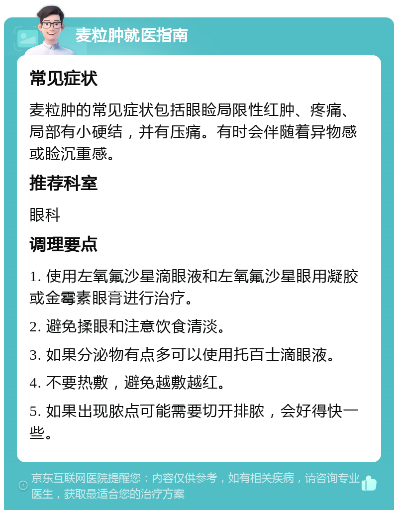 麦粒肿就医指南 常见症状 麦粒肿的常见症状包括眼睑局限性红肿、疼痛、局部有小硬结，并有压痛。有时会伴随着异物感或睑沉重感。 推荐科室 眼科 调理要点 1. 使用左氧氟沙星滴眼液和左氧氟沙星眼用凝胶或金霉素眼膏进行治疗。 2. 避免揉眼和注意饮食清淡。 3. 如果分泌物有点多可以使用托百士滴眼液。 4. 不要热敷，避免越敷越红。 5. 如果出现脓点可能需要切开排脓，会好得快一些。