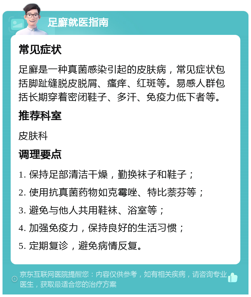 足廯就医指南 常见症状 足廯是一种真菌感染引起的皮肤病，常见症状包括脚趾缝脱皮脱屑、瘙痒、红斑等。易感人群包括长期穿着密闭鞋子、多汗、免疫力低下者等。 推荐科室 皮肤科 调理要点 1. 保持足部清洁干燥，勤换袜子和鞋子； 2. 使用抗真菌药物如克霉唑、特比萘芬等； 3. 避免与他人共用鞋袜、浴室等； 4. 加强免疫力，保持良好的生活习惯； 5. 定期复诊，避免病情反复。