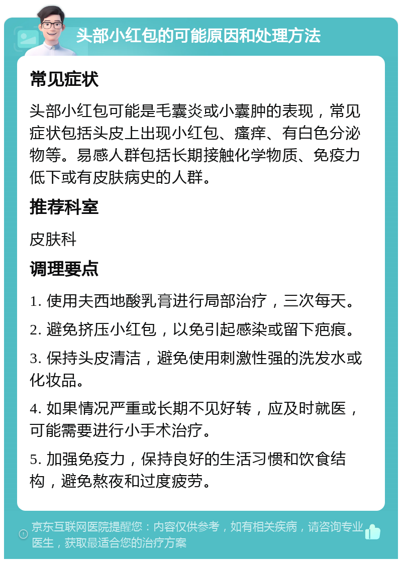 头部小红包的可能原因和处理方法 常见症状 头部小红包可能是毛囊炎或小囊肿的表现，常见症状包括头皮上出现小红包、瘙痒、有白色分泌物等。易感人群包括长期接触化学物质、免疫力低下或有皮肤病史的人群。 推荐科室 皮肤科 调理要点 1. 使用夫西地酸乳膏进行局部治疗，三次每天。 2. 避免挤压小红包，以免引起感染或留下疤痕。 3. 保持头皮清洁，避免使用刺激性强的洗发水或化妆品。 4. 如果情况严重或长期不见好转，应及时就医，可能需要进行小手术治疗。 5. 加强免疫力，保持良好的生活习惯和饮食结构，避免熬夜和过度疲劳。