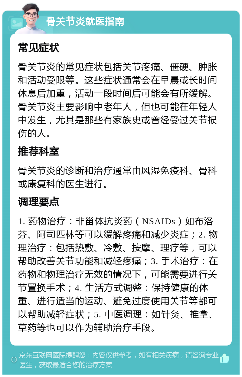 骨关节炎就医指南 常见症状 骨关节炎的常见症状包括关节疼痛、僵硬、肿胀和活动受限等。这些症状通常会在早晨或长时间休息后加重，活动一段时间后可能会有所缓解。骨关节炎主要影响中老年人，但也可能在年轻人中发生，尤其是那些有家族史或曾经受过关节损伤的人。 推荐科室 骨关节炎的诊断和治疗通常由风湿免疫科、骨科或康复科的医生进行。 调理要点 1. 药物治疗：非甾体抗炎药（NSAIDs）如布洛芬、阿司匹林等可以缓解疼痛和减少炎症；2. 物理治疗：包括热敷、冷敷、按摩、理疗等，可以帮助改善关节功能和减轻疼痛；3. 手术治疗：在药物和物理治疗无效的情况下，可能需要进行关节置换手术；4. 生活方式调整：保持健康的体重、进行适当的运动、避免过度使用关节等都可以帮助减轻症状；5. 中医调理：如针灸、推拿、草药等也可以作为辅助治疗手段。