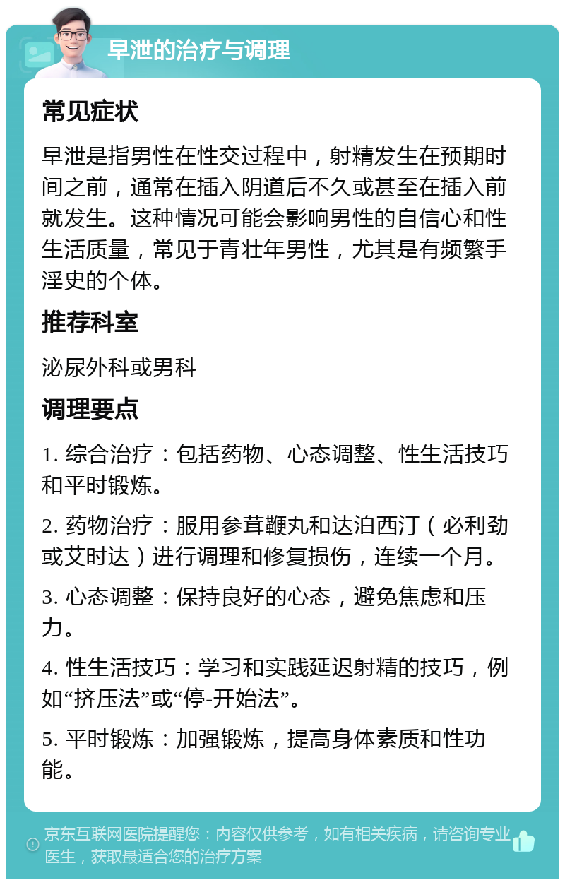 早泄的治疗与调理 常见症状 早泄是指男性在性交过程中，射精发生在预期时间之前，通常在插入阴道后不久或甚至在插入前就发生。这种情况可能会影响男性的自信心和性生活质量，常见于青壮年男性，尤其是有频繁手淫史的个体。 推荐科室 泌尿外科或男科 调理要点 1. 综合治疗：包括药物、心态调整、性生活技巧和平时锻炼。 2. 药物治疗：服用参茸鞭丸和达泊西汀（必利劲或艾时达）进行调理和修复损伤，连续一个月。 3. 心态调整：保持良好的心态，避免焦虑和压力。 4. 性生活技巧：学习和实践延迟射精的技巧，例如“挤压法”或“停-开始法”。 5. 平时锻炼：加强锻炼，提高身体素质和性功能。