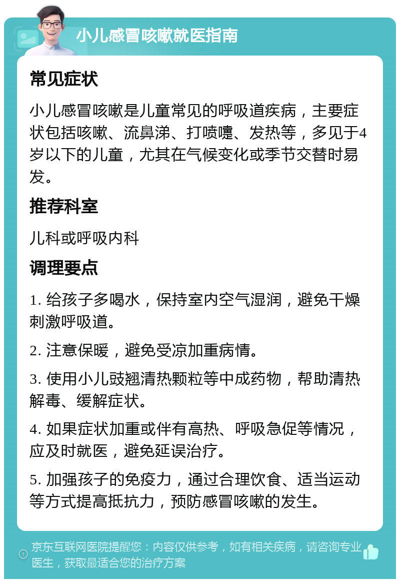 小儿感冒咳嗽就医指南 常见症状 小儿感冒咳嗽是儿童常见的呼吸道疾病，主要症状包括咳嗽、流鼻涕、打喷嚏、发热等，多见于4岁以下的儿童，尤其在气候变化或季节交替时易发。 推荐科室 儿科或呼吸内科 调理要点 1. 给孩子多喝水，保持室内空气湿润，避免干燥刺激呼吸道。 2. 注意保暖，避免受凉加重病情。 3. 使用小儿豉翘清热颗粒等中成药物，帮助清热解毒、缓解症状。 4. 如果症状加重或伴有高热、呼吸急促等情况，应及时就医，避免延误治疗。 5. 加强孩子的免疫力，通过合理饮食、适当运动等方式提高抵抗力，预防感冒咳嗽的发生。