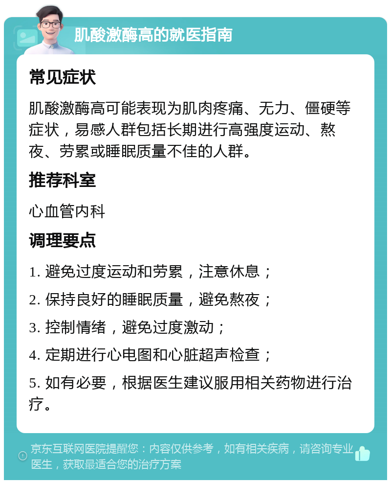 肌酸激酶高的就医指南 常见症状 肌酸激酶高可能表现为肌肉疼痛、无力、僵硬等症状，易感人群包括长期进行高强度运动、熬夜、劳累或睡眠质量不佳的人群。 推荐科室 心血管内科 调理要点 1. 避免过度运动和劳累，注意休息； 2. 保持良好的睡眠质量，避免熬夜； 3. 控制情绪，避免过度激动； 4. 定期进行心电图和心脏超声检查； 5. 如有必要，根据医生建议服用相关药物进行治疗。