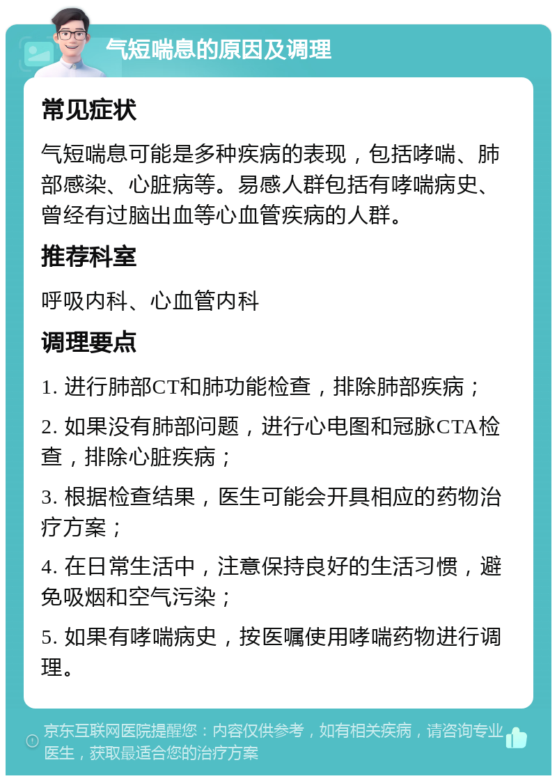 气短喘息的原因及调理 常见症状 气短喘息可能是多种疾病的表现，包括哮喘、肺部感染、心脏病等。易感人群包括有哮喘病史、曾经有过脑出血等心血管疾病的人群。 推荐科室 呼吸内科、心血管内科 调理要点 1. 进行肺部CT和肺功能检查，排除肺部疾病； 2. 如果没有肺部问题，进行心电图和冠脉CTA检查，排除心脏疾病； 3. 根据检查结果，医生可能会开具相应的药物治疗方案； 4. 在日常生活中，注意保持良好的生活习惯，避免吸烟和空气污染； 5. 如果有哮喘病史，按医嘱使用哮喘药物进行调理。