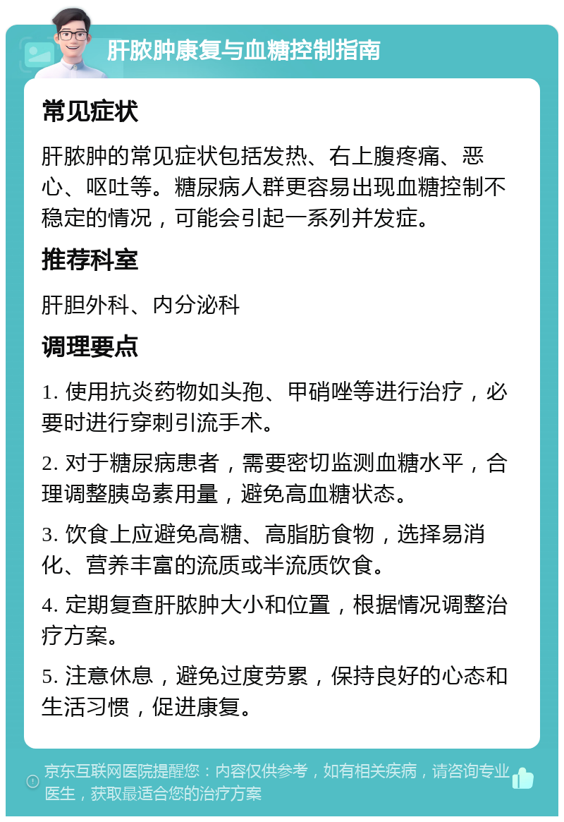 肝脓肿康复与血糖控制指南 常见症状 肝脓肿的常见症状包括发热、右上腹疼痛、恶心、呕吐等。糖尿病人群更容易出现血糖控制不稳定的情况，可能会引起一系列并发症。 推荐科室 肝胆外科、内分泌科 调理要点 1. 使用抗炎药物如头孢、甲硝唑等进行治疗，必要时进行穿刺引流手术。 2. 对于糖尿病患者，需要密切监测血糖水平，合理调整胰岛素用量，避免高血糖状态。 3. 饮食上应避免高糖、高脂肪食物，选择易消化、营养丰富的流质或半流质饮食。 4. 定期复查肝脓肿大小和位置，根据情况调整治疗方案。 5. 注意休息，避免过度劳累，保持良好的心态和生活习惯，促进康复。