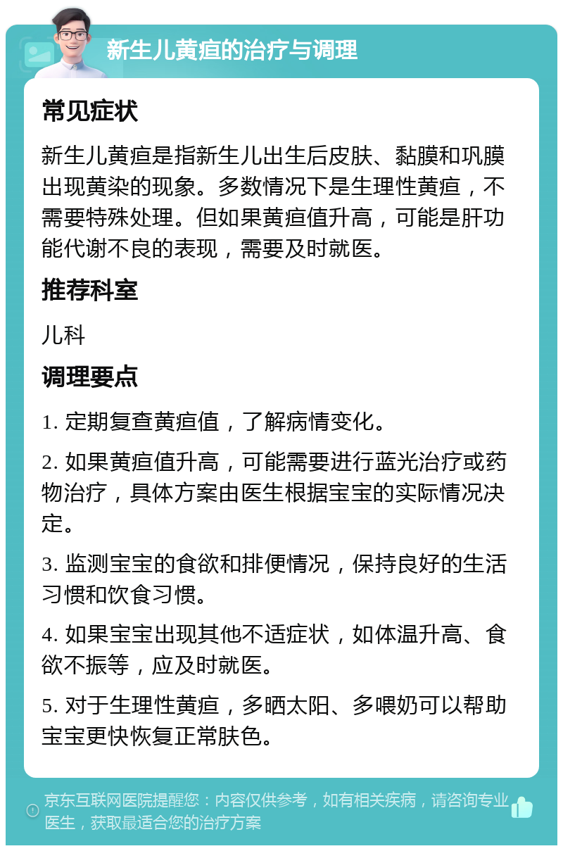 新生儿黄疸的治疗与调理 常见症状 新生儿黄疸是指新生儿出生后皮肤、黏膜和巩膜出现黄染的现象。多数情况下是生理性黄疸，不需要特殊处理。但如果黄疸值升高，可能是肝功能代谢不良的表现，需要及时就医。 推荐科室 儿科 调理要点 1. 定期复查黄疸值，了解病情变化。 2. 如果黄疸值升高，可能需要进行蓝光治疗或药物治疗，具体方案由医生根据宝宝的实际情况决定。 3. 监测宝宝的食欲和排便情况，保持良好的生活习惯和饮食习惯。 4. 如果宝宝出现其他不适症状，如体温升高、食欲不振等，应及时就医。 5. 对于生理性黄疸，多晒太阳、多喂奶可以帮助宝宝更快恢复正常肤色。