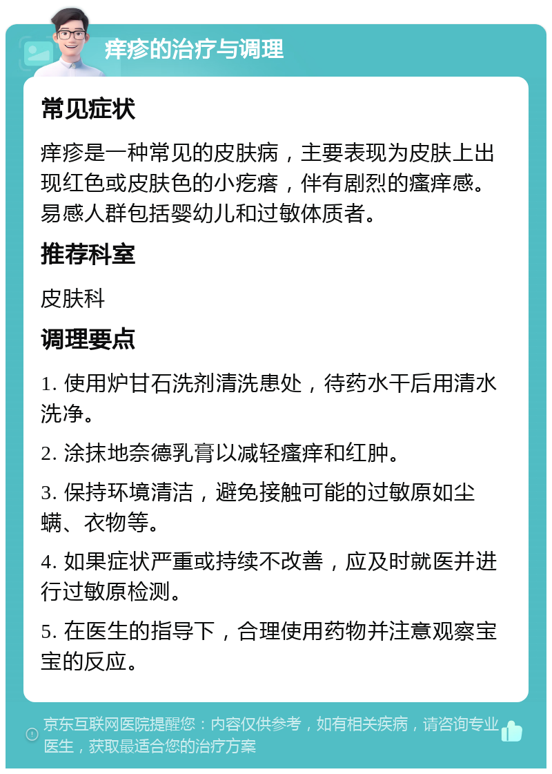 痒疹的治疗与调理 常见症状 痒疹是一种常见的皮肤病，主要表现为皮肤上出现红色或皮肤色的小疙瘩，伴有剧烈的瘙痒感。易感人群包括婴幼儿和过敏体质者。 推荐科室 皮肤科 调理要点 1. 使用炉甘石洗剂清洗患处，待药水干后用清水洗净。 2. 涂抹地奈德乳膏以减轻瘙痒和红肿。 3. 保持环境清洁，避免接触可能的过敏原如尘螨、衣物等。 4. 如果症状严重或持续不改善，应及时就医并进行过敏原检测。 5. 在医生的指导下，合理使用药物并注意观察宝宝的反应。