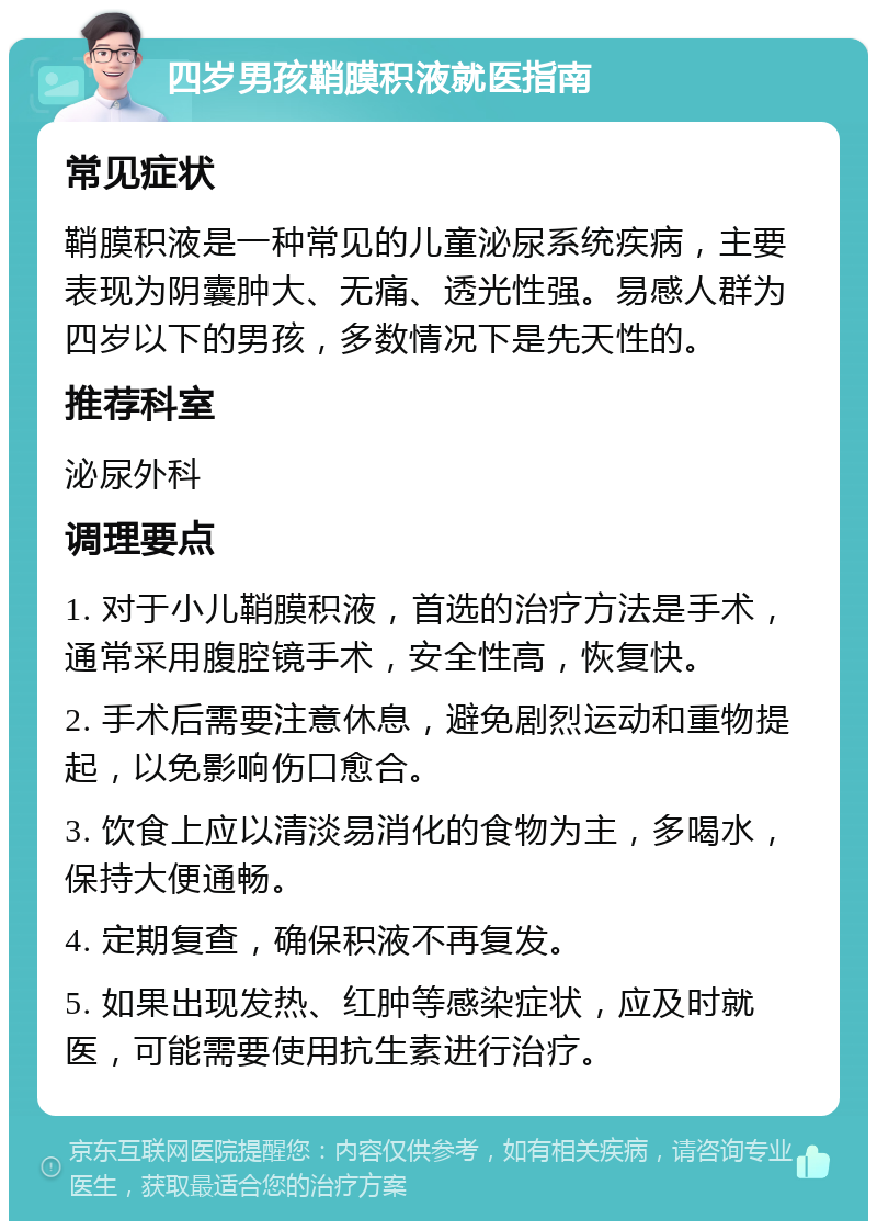 四岁男孩鞘膜积液就医指南 常见症状 鞘膜积液是一种常见的儿童泌尿系统疾病，主要表现为阴囊肿大、无痛、透光性强。易感人群为四岁以下的男孩，多数情况下是先天性的。 推荐科室 泌尿外科 调理要点 1. 对于小儿鞘膜积液，首选的治疗方法是手术，通常采用腹腔镜手术，安全性高，恢复快。 2. 手术后需要注意休息，避免剧烈运动和重物提起，以免影响伤口愈合。 3. 饮食上应以清淡易消化的食物为主，多喝水，保持大便通畅。 4. 定期复查，确保积液不再复发。 5. 如果出现发热、红肿等感染症状，应及时就医，可能需要使用抗生素进行治疗。