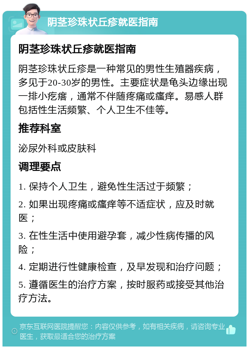 阴茎珍珠状丘疹就医指南 阴茎珍珠状丘疹就医指南 阴茎珍珠状丘疹是一种常见的男性生殖器疾病，多见于20-30岁的男性。主要症状是龟头边缘出现一排小疙瘩，通常不伴随疼痛或瘙痒。易感人群包括性生活频繁、个人卫生不佳等。 推荐科室 泌尿外科或皮肤科 调理要点 1. 保持个人卫生，避免性生活过于频繁； 2. 如果出现疼痛或瘙痒等不适症状，应及时就医； 3. 在性生活中使用避孕套，减少性病传播的风险； 4. 定期进行性健康检查，及早发现和治疗问题； 5. 遵循医生的治疗方案，按时服药或接受其他治疗方法。