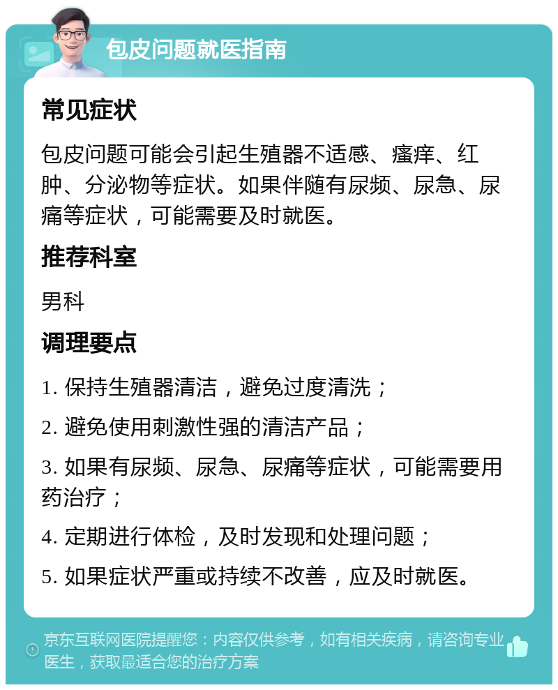 包皮问题就医指南 常见症状 包皮问题可能会引起生殖器不适感、瘙痒、红肿、分泌物等症状。如果伴随有尿频、尿急、尿痛等症状，可能需要及时就医。 推荐科室 男科 调理要点 1. 保持生殖器清洁，避免过度清洗； 2. 避免使用刺激性强的清洁产品； 3. 如果有尿频、尿急、尿痛等症状，可能需要用药治疗； 4. 定期进行体检，及时发现和处理问题； 5. 如果症状严重或持续不改善，应及时就医。