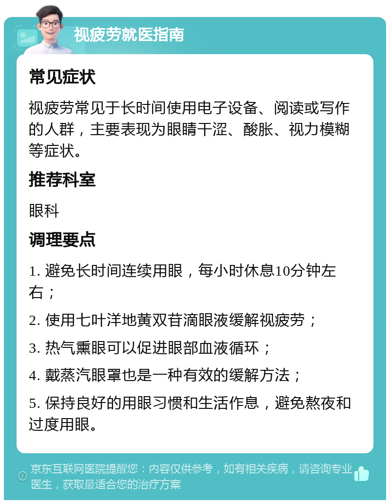 视疲劳就医指南 常见症状 视疲劳常见于长时间使用电子设备、阅读或写作的人群，主要表现为眼睛干涩、酸胀、视力模糊等症状。 推荐科室 眼科 调理要点 1. 避免长时间连续用眼，每小时休息10分钟左右； 2. 使用七叶洋地黄双苷滴眼液缓解视疲劳； 3. 热气熏眼可以促进眼部血液循环； 4. 戴蒸汽眼罩也是一种有效的缓解方法； 5. 保持良好的用眼习惯和生活作息，避免熬夜和过度用眼。