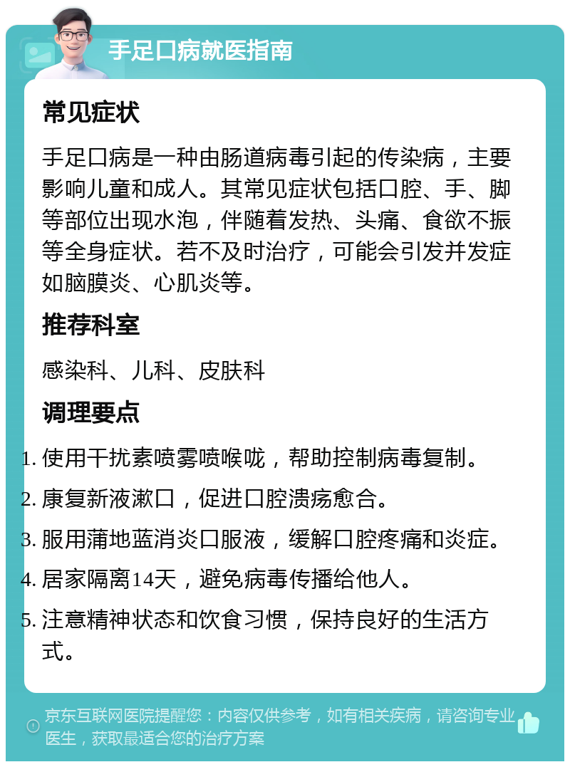 手足口病就医指南 常见症状 手足口病是一种由肠道病毒引起的传染病，主要影响儿童和成人。其常见症状包括口腔、手、脚等部位出现水泡，伴随着发热、头痛、食欲不振等全身症状。若不及时治疗，可能会引发并发症如脑膜炎、心肌炎等。 推荐科室 感染科、儿科、皮肤科 调理要点 使用干扰素喷雾喷喉咙，帮助控制病毒复制。 康复新液漱口，促进口腔溃疡愈合。 服用蒲地蓝消炎口服液，缓解口腔疼痛和炎症。 居家隔离14天，避免病毒传播给他人。 注意精神状态和饮食习惯，保持良好的生活方式。