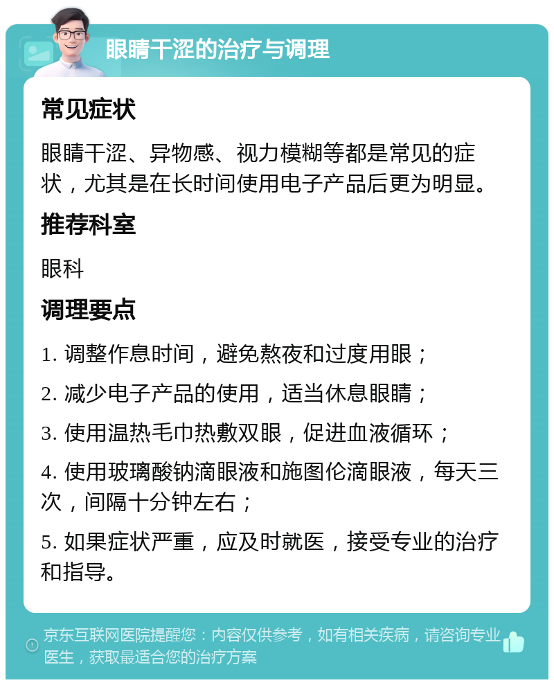 眼睛干涩的治疗与调理 常见症状 眼睛干涩、异物感、视力模糊等都是常见的症状，尤其是在长时间使用电子产品后更为明显。 推荐科室 眼科 调理要点 1. 调整作息时间，避免熬夜和过度用眼； 2. 减少电子产品的使用，适当休息眼睛； 3. 使用温热毛巾热敷双眼，促进血液循环； 4. 使用玻璃酸钠滴眼液和施图伦滴眼液，每天三次，间隔十分钟左右； 5. 如果症状严重，应及时就医，接受专业的治疗和指导。