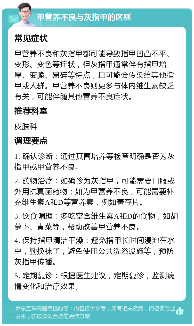 甲营养不良与灰指甲的区别 常见症状 甲营养不良和灰指甲都可能导致指甲凹凸不平、变形、变色等症状，但灰指甲通常伴有指甲增厚、变脆、易碎等特点，且可能会传染给其他指甲或人群。甲营养不良则更多与体内维生素缺乏有关，可能伴随其他营养不良症状。 推荐科室 皮肤科 调理要点 1. 确认诊断：通过真菌培养等检查明确是否为灰指甲或甲营养不良。 2. 药物治疗：如确诊为灰指甲，可能需要口服或外用抗真菌药物；如为甲营养不良，可能需要补充维生素A和D等营养素，例如善存片。 3. 饮食调理：多吃富含维生素A和D的食物，如胡萝卜、青菜等，帮助改善甲营养不良。 4. 保持指甲清洁干燥：避免指甲长时间浸泡在水中，勤换袜子，避免使用公共洗浴设施等，预防灰指甲传播。 5. 定期复诊：根据医生建议，定期复诊，监测病情变化和治疗效果。