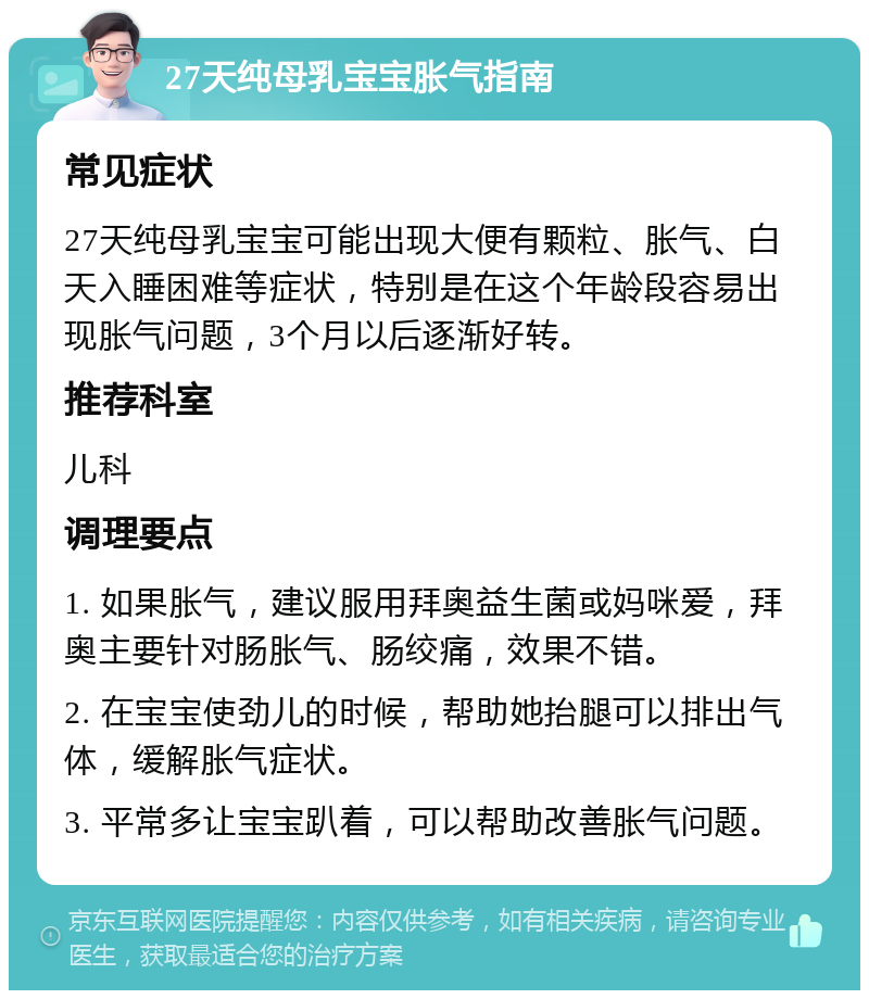 27天纯母乳宝宝胀气指南 常见症状 27天纯母乳宝宝可能出现大便有颗粒、胀气、白天入睡困难等症状，特别是在这个年龄段容易出现胀气问题，3个月以后逐渐好转。 推荐科室 儿科 调理要点 1. 如果胀气，建议服用拜奥益生菌或妈咪爱，拜奥主要针对肠胀气、肠绞痛，效果不错。 2. 在宝宝使劲儿的时候，帮助她抬腿可以排出气体，缓解胀气症状。 3. 平常多让宝宝趴着，可以帮助改善胀气问题。