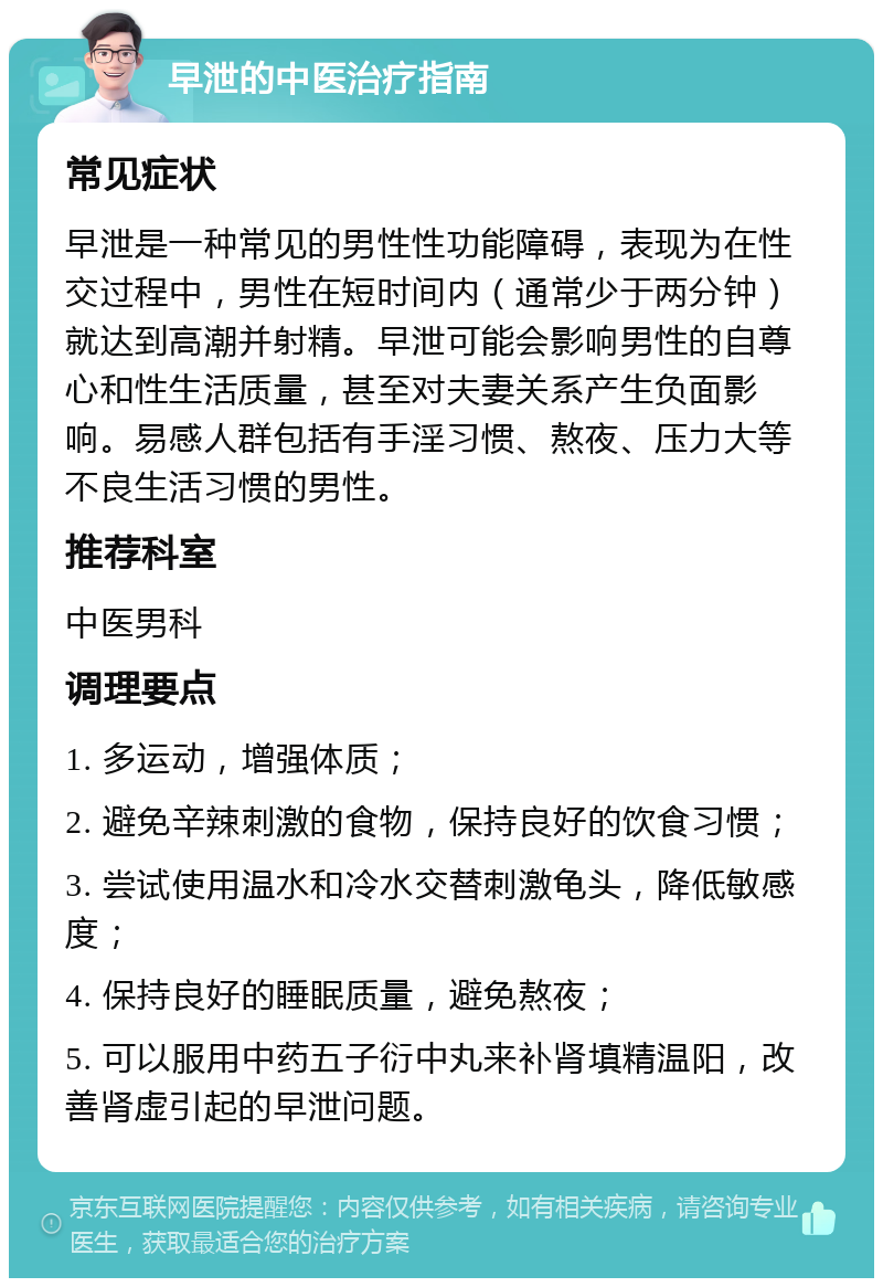 早泄的中医治疗指南 常见症状 早泄是一种常见的男性性功能障碍，表现为在性交过程中，男性在短时间内（通常少于两分钟）就达到高潮并射精。早泄可能会影响男性的自尊心和性生活质量，甚至对夫妻关系产生负面影响。易感人群包括有手淫习惯、熬夜、压力大等不良生活习惯的男性。 推荐科室 中医男科 调理要点 1. 多运动，增强体质； 2. 避免辛辣刺激的食物，保持良好的饮食习惯； 3. 尝试使用温水和冷水交替刺激龟头，降低敏感度； 4. 保持良好的睡眠质量，避免熬夜； 5. 可以服用中药五子衍中丸来补肾填精温阳，改善肾虚引起的早泄问题。