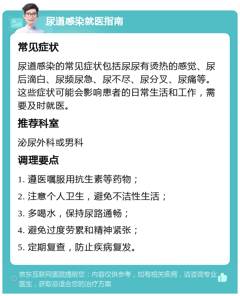 尿道感染就医指南 常见症状 尿道感染的常见症状包括尿尿有烫热的感觉、尿后滴白、尿频尿急、尿不尽、尿分叉、尿痛等。这些症状可能会影响患者的日常生活和工作，需要及时就医。 推荐科室 泌尿外科或男科 调理要点 1. 遵医嘱服用抗生素等药物； 2. 注意个人卫生，避免不洁性生活； 3. 多喝水，保持尿路通畅； 4. 避免过度劳累和精神紧张； 5. 定期复查，防止疾病复发。