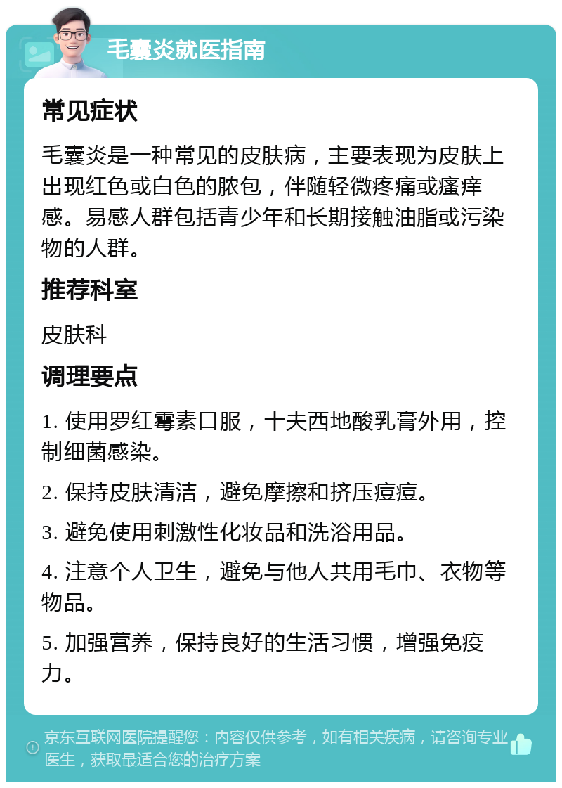 毛囊炎就医指南 常见症状 毛囊炎是一种常见的皮肤病，主要表现为皮肤上出现红色或白色的脓包，伴随轻微疼痛或瘙痒感。易感人群包括青少年和长期接触油脂或污染物的人群。 推荐科室 皮肤科 调理要点 1. 使用罗红霉素口服，十夫西地酸乳膏外用，控制细菌感染。 2. 保持皮肤清洁，避免摩擦和挤压痘痘。 3. 避免使用刺激性化妆品和洗浴用品。 4. 注意个人卫生，避免与他人共用毛巾、衣物等物品。 5. 加强营养，保持良好的生活习惯，增强免疫力。