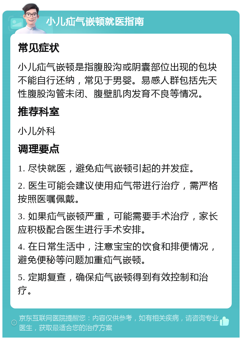 小儿疝气嵌顿就医指南 常见症状 小儿疝气嵌顿是指腹股沟或阴囊部位出现的包块不能自行还纳，常见于男婴。易感人群包括先天性腹股沟管未闭、腹壁肌肉发育不良等情况。 推荐科室 小儿外科 调理要点 1. 尽快就医，避免疝气嵌顿引起的并发症。 2. 医生可能会建议使用疝气带进行治疗，需严格按照医嘱佩戴。 3. 如果疝气嵌顿严重，可能需要手术治疗，家长应积极配合医生进行手术安排。 4. 在日常生活中，注意宝宝的饮食和排便情况，避免便秘等问题加重疝气嵌顿。 5. 定期复查，确保疝气嵌顿得到有效控制和治疗。