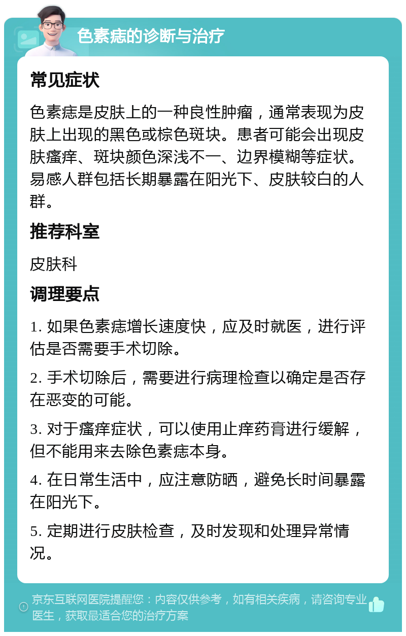 色素痣的诊断与治疗 常见症状 色素痣是皮肤上的一种良性肿瘤，通常表现为皮肤上出现的黑色或棕色斑块。患者可能会出现皮肤瘙痒、斑块颜色深浅不一、边界模糊等症状。易感人群包括长期暴露在阳光下、皮肤较白的人群。 推荐科室 皮肤科 调理要点 1. 如果色素痣增长速度快，应及时就医，进行评估是否需要手术切除。 2. 手术切除后，需要进行病理检查以确定是否存在恶变的可能。 3. 对于瘙痒症状，可以使用止痒药膏进行缓解，但不能用来去除色素痣本身。 4. 在日常生活中，应注意防晒，避免长时间暴露在阳光下。 5. 定期进行皮肤检查，及时发现和处理异常情况。