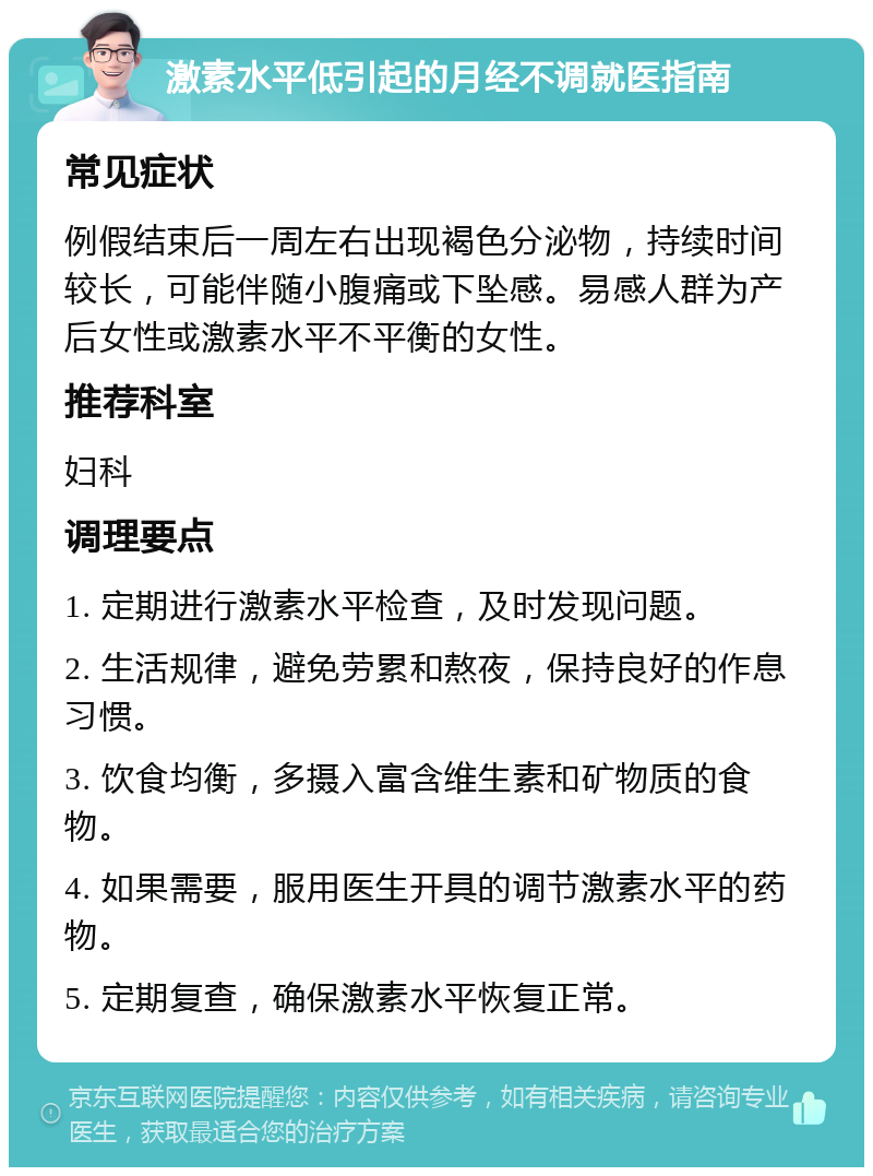 激素水平低引起的月经不调就医指南 常见症状 例假结束后一周左右出现褐色分泌物，持续时间较长，可能伴随小腹痛或下坠感。易感人群为产后女性或激素水平不平衡的女性。 推荐科室 妇科 调理要点 1. 定期进行激素水平检查，及时发现问题。 2. 生活规律，避免劳累和熬夜，保持良好的作息习惯。 3. 饮食均衡，多摄入富含维生素和矿物质的食物。 4. 如果需要，服用医生开具的调节激素水平的药物。 5. 定期复查，确保激素水平恢复正常。