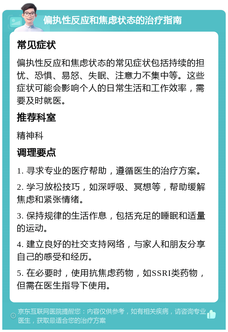 偏执性反应和焦虑状态的治疗指南 常见症状 偏执性反应和焦虑状态的常见症状包括持续的担忧、恐惧、易怒、失眠、注意力不集中等。这些症状可能会影响个人的日常生活和工作效率，需要及时就医。 推荐科室 精神科 调理要点 1. 寻求专业的医疗帮助，遵循医生的治疗方案。 2. 学习放松技巧，如深呼吸、冥想等，帮助缓解焦虑和紧张情绪。 3. 保持规律的生活作息，包括充足的睡眠和适量的运动。 4. 建立良好的社交支持网络，与家人和朋友分享自己的感受和经历。 5. 在必要时，使用抗焦虑药物，如SSRI类药物，但需在医生指导下使用。