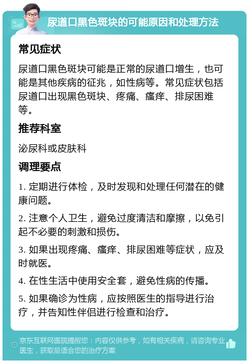 尿道口黑色斑块的可能原因和处理方法 常见症状 尿道口黑色斑块可能是正常的尿道口增生，也可能是其他疾病的征兆，如性病等。常见症状包括尿道口出现黑色斑块、疼痛、瘙痒、排尿困难等。 推荐科室 泌尿科或皮肤科 调理要点 1. 定期进行体检，及时发现和处理任何潜在的健康问题。 2. 注意个人卫生，避免过度清洁和摩擦，以免引起不必要的刺激和损伤。 3. 如果出现疼痛、瘙痒、排尿困难等症状，应及时就医。 4. 在性生活中使用安全套，避免性病的传播。 5. 如果确诊为性病，应按照医生的指导进行治疗，并告知性伴侣进行检查和治疗。