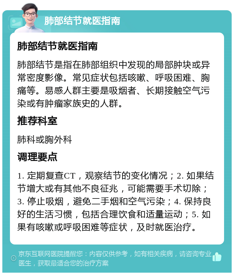 肺部结节就医指南 肺部结节就医指南 肺部结节是指在肺部组织中发现的局部肿块或异常密度影像。常见症状包括咳嗽、呼吸困难、胸痛等。易感人群主要是吸烟者、长期接触空气污染或有肿瘤家族史的人群。 推荐科室 肺科或胸外科 调理要点 1. 定期复查CT，观察结节的变化情况；2. 如果结节增大或有其他不良征兆，可能需要手术切除；3. 停止吸烟，避免二手烟和空气污染；4. 保持良好的生活习惯，包括合理饮食和适量运动；5. 如果有咳嗽或呼吸困难等症状，及时就医治疗。