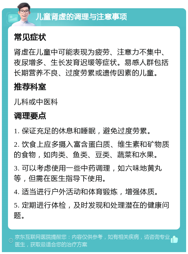 儿童肾虚的调理与注意事项 常见症状 肾虚在儿童中可能表现为疲劳、注意力不集中、夜尿增多、生长发育迟缓等症状。易感人群包括长期营养不良、过度劳累或遗传因素的儿童。 推荐科室 儿科或中医科 调理要点 1. 保证充足的休息和睡眠，避免过度劳累。 2. 饮食上应多摄入富含蛋白质、维生素和矿物质的食物，如肉类、鱼类、豆类、蔬菜和水果。 3. 可以考虑使用一些中药调理，如六味地黄丸等，但需在医生指导下使用。 4. 适当进行户外活动和体育锻炼，增强体质。 5. 定期进行体检，及时发现和处理潜在的健康问题。