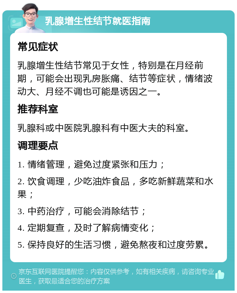 乳腺增生性结节就医指南 常见症状 乳腺增生性结节常见于女性，特别是在月经前期，可能会出现乳房胀痛、结节等症状，情绪波动大、月经不调也可能是诱因之一。 推荐科室 乳腺科或中医院乳腺科有中医大夫的科室。 调理要点 1. 情绪管理，避免过度紧张和压力； 2. 饮食调理，少吃油炸食品，多吃新鲜蔬菜和水果； 3. 中药治疗，可能会消除结节； 4. 定期复查，及时了解病情变化； 5. 保持良好的生活习惯，避免熬夜和过度劳累。