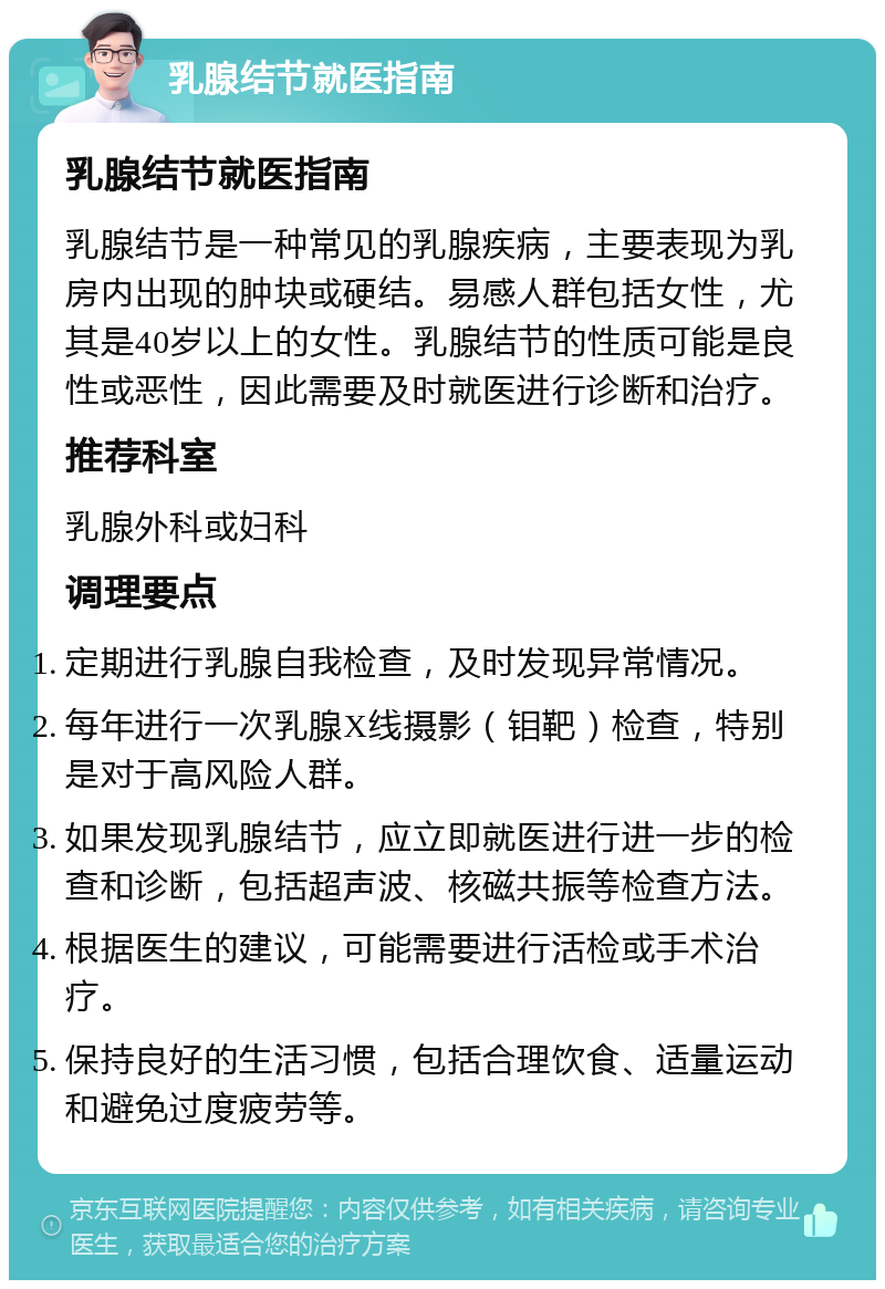 乳腺结节就医指南 乳腺结节就医指南 乳腺结节是一种常见的乳腺疾病，主要表现为乳房内出现的肿块或硬结。易感人群包括女性，尤其是40岁以上的女性。乳腺结节的性质可能是良性或恶性，因此需要及时就医进行诊断和治疗。 推荐科室 乳腺外科或妇科 调理要点 定期进行乳腺自我检查，及时发现异常情况。 每年进行一次乳腺X线摄影（钼靶）检查，特别是对于高风险人群。 如果发现乳腺结节，应立即就医进行进一步的检查和诊断，包括超声波、核磁共振等检查方法。 根据医生的建议，可能需要进行活检或手术治疗。 保持良好的生活习惯，包括合理饮食、适量运动和避免过度疲劳等。