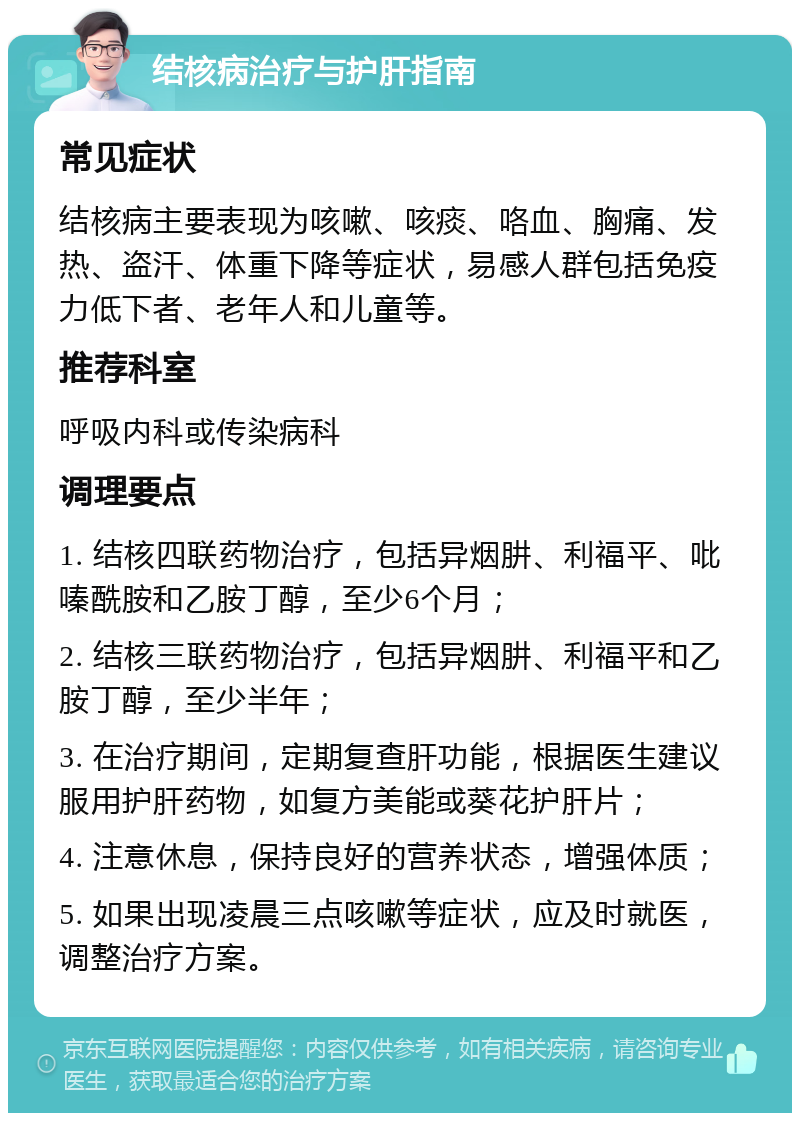 结核病治疗与护肝指南 常见症状 结核病主要表现为咳嗽、咳痰、咯血、胸痛、发热、盗汗、体重下降等症状，易感人群包括免疫力低下者、老年人和儿童等。 推荐科室 呼吸内科或传染病科 调理要点 1. 结核四联药物治疗，包括异烟肼、利福平、吡嗪酰胺和乙胺丁醇，至少6个月； 2. 结核三联药物治疗，包括异烟肼、利福平和乙胺丁醇，至少半年； 3. 在治疗期间，定期复查肝功能，根据医生建议服用护肝药物，如复方美能或葵花护肝片； 4. 注意休息，保持良好的营养状态，增强体质； 5. 如果出现凌晨三点咳嗽等症状，应及时就医，调整治疗方案。