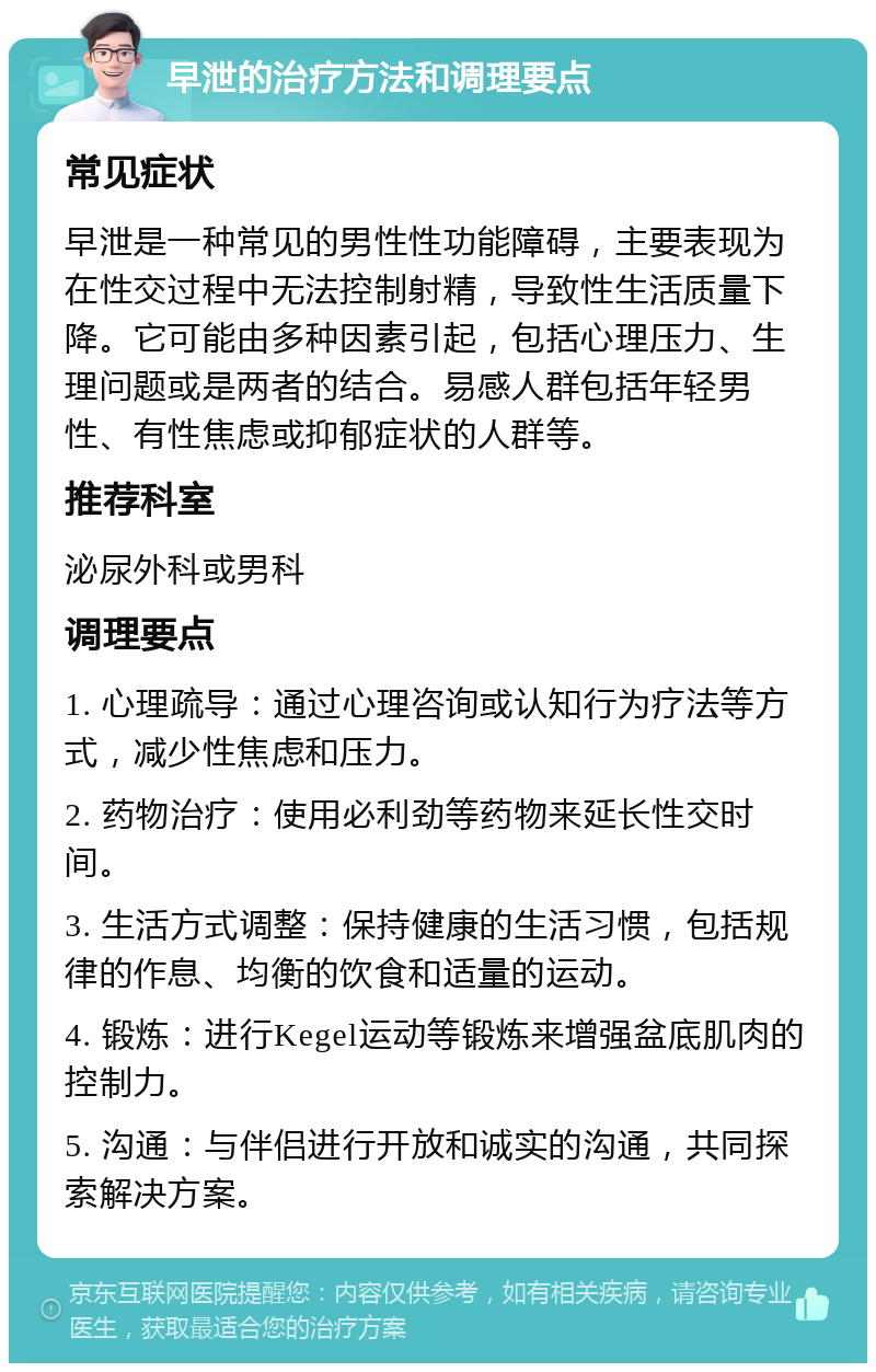 早泄的治疗方法和调理要点 常见症状 早泄是一种常见的男性性功能障碍，主要表现为在性交过程中无法控制射精，导致性生活质量下降。它可能由多种因素引起，包括心理压力、生理问题或是两者的结合。易感人群包括年轻男性、有性焦虑或抑郁症状的人群等。 推荐科室 泌尿外科或男科 调理要点 1. 心理疏导：通过心理咨询或认知行为疗法等方式，减少性焦虑和压力。 2. 药物治疗：使用必利劲等药物来延长性交时间。 3. 生活方式调整：保持健康的生活习惯，包括规律的作息、均衡的饮食和适量的运动。 4. 锻炼：进行Kegel运动等锻炼来增强盆底肌肉的控制力。 5. 沟通：与伴侣进行开放和诚实的沟通，共同探索解决方案。