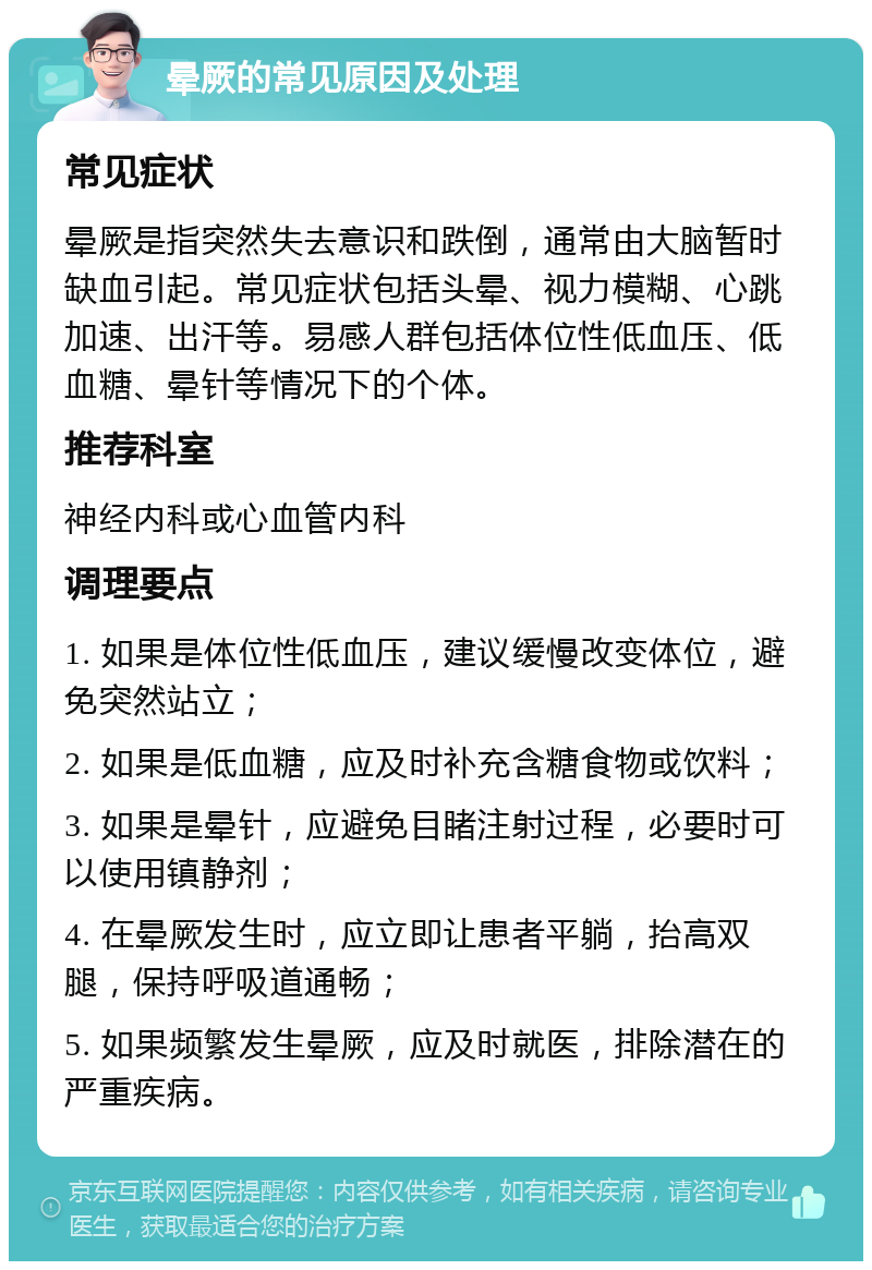 晕厥的常见原因及处理 常见症状 晕厥是指突然失去意识和跌倒，通常由大脑暂时缺血引起。常见症状包括头晕、视力模糊、心跳加速、出汗等。易感人群包括体位性低血压、低血糖、晕针等情况下的个体。 推荐科室 神经内科或心血管内科 调理要点 1. 如果是体位性低血压，建议缓慢改变体位，避免突然站立； 2. 如果是低血糖，应及时补充含糖食物或饮料； 3. 如果是晕针，应避免目睹注射过程，必要时可以使用镇静剂； 4. 在晕厥发生时，应立即让患者平躺，抬高双腿，保持呼吸道通畅； 5. 如果频繁发生晕厥，应及时就医，排除潜在的严重疾病。