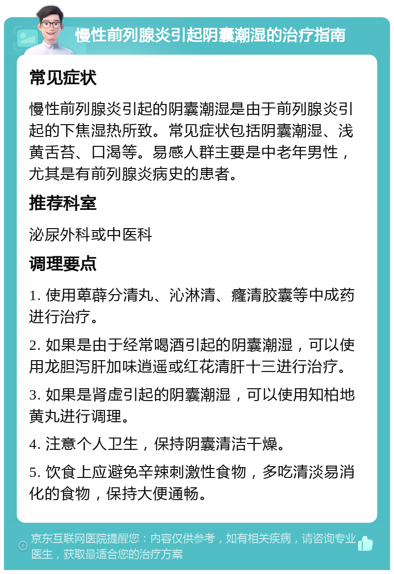 慢性前列腺炎引起阴囊潮湿的治疗指南 常见症状 慢性前列腺炎引起的阴囊潮湿是由于前列腺炎引起的下焦湿热所致。常见症状包括阴囊潮湿、浅黄舌苔、口渴等。易感人群主要是中老年男性，尤其是有前列腺炎病史的患者。 推荐科室 泌尿外科或中医科 调理要点 1. 使用萆薜分清丸、沁淋清、癃清胶囊等中成药进行治疗。 2. 如果是由于经常喝酒引起的阴囊潮湿，可以使用龙胆泻肝加味逍遥或红花清肝十三进行治疗。 3. 如果是肾虚引起的阴囊潮湿，可以使用知柏地黄丸进行调理。 4. 注意个人卫生，保持阴囊清洁干燥。 5. 饮食上应避免辛辣刺激性食物，多吃清淡易消化的食物，保持大便通畅。