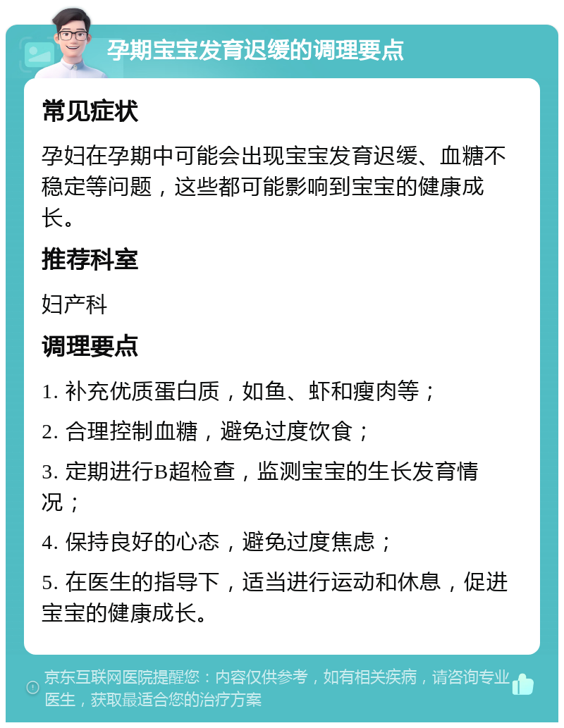 孕期宝宝发育迟缓的调理要点 常见症状 孕妇在孕期中可能会出现宝宝发育迟缓、血糖不稳定等问题，这些都可能影响到宝宝的健康成长。 推荐科室 妇产科 调理要点 1. 补充优质蛋白质，如鱼、虾和瘦肉等； 2. 合理控制血糖，避免过度饮食； 3. 定期进行B超检查，监测宝宝的生长发育情况； 4. 保持良好的心态，避免过度焦虑； 5. 在医生的指导下，适当进行运动和休息，促进宝宝的健康成长。