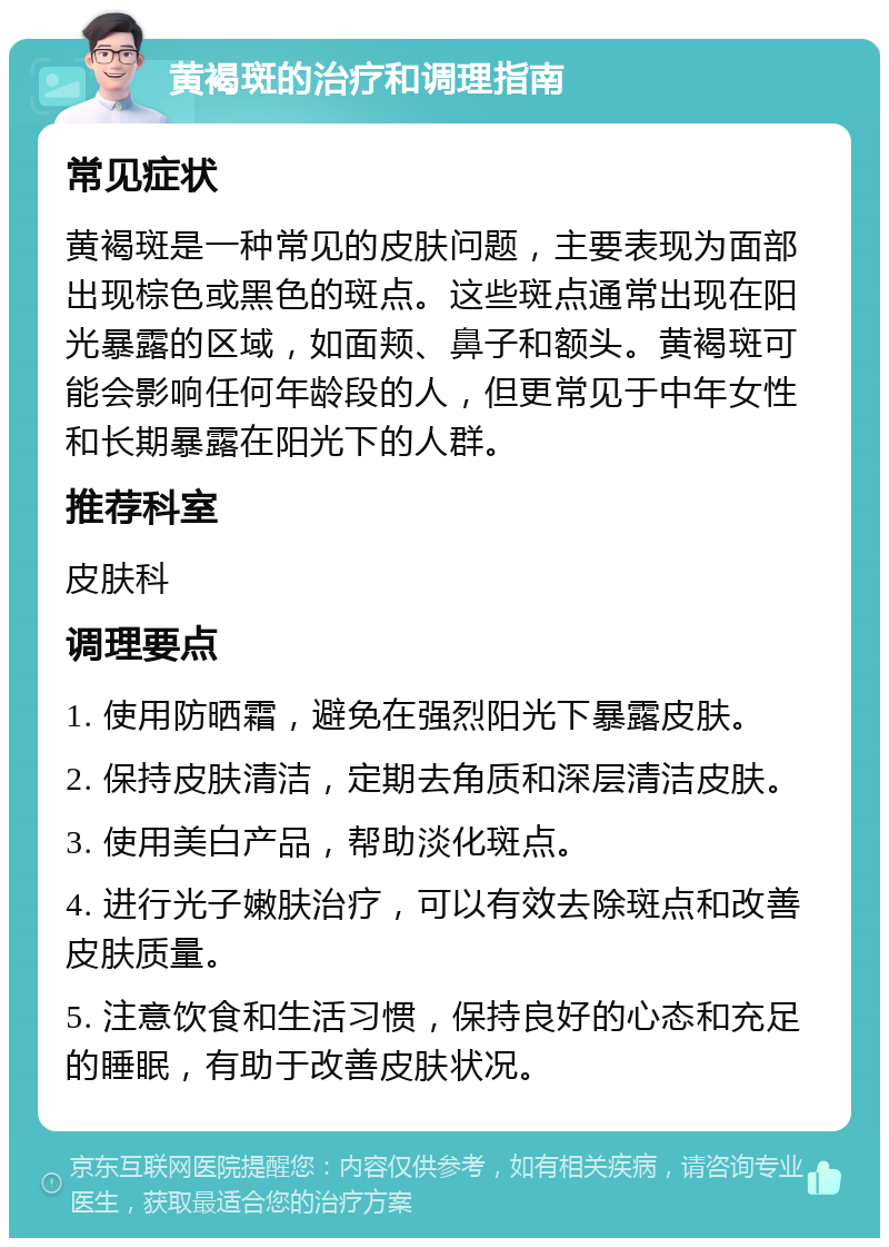 黄褐斑的治疗和调理指南 常见症状 黄褐斑是一种常见的皮肤问题，主要表现为面部出现棕色或黑色的斑点。这些斑点通常出现在阳光暴露的区域，如面颊、鼻子和额头。黄褐斑可能会影响任何年龄段的人，但更常见于中年女性和长期暴露在阳光下的人群。 推荐科室 皮肤科 调理要点 1. 使用防晒霜，避免在强烈阳光下暴露皮肤。 2. 保持皮肤清洁，定期去角质和深层清洁皮肤。 3. 使用美白产品，帮助淡化斑点。 4. 进行光子嫩肤治疗，可以有效去除斑点和改善皮肤质量。 5. 注意饮食和生活习惯，保持良好的心态和充足的睡眠，有助于改善皮肤状况。