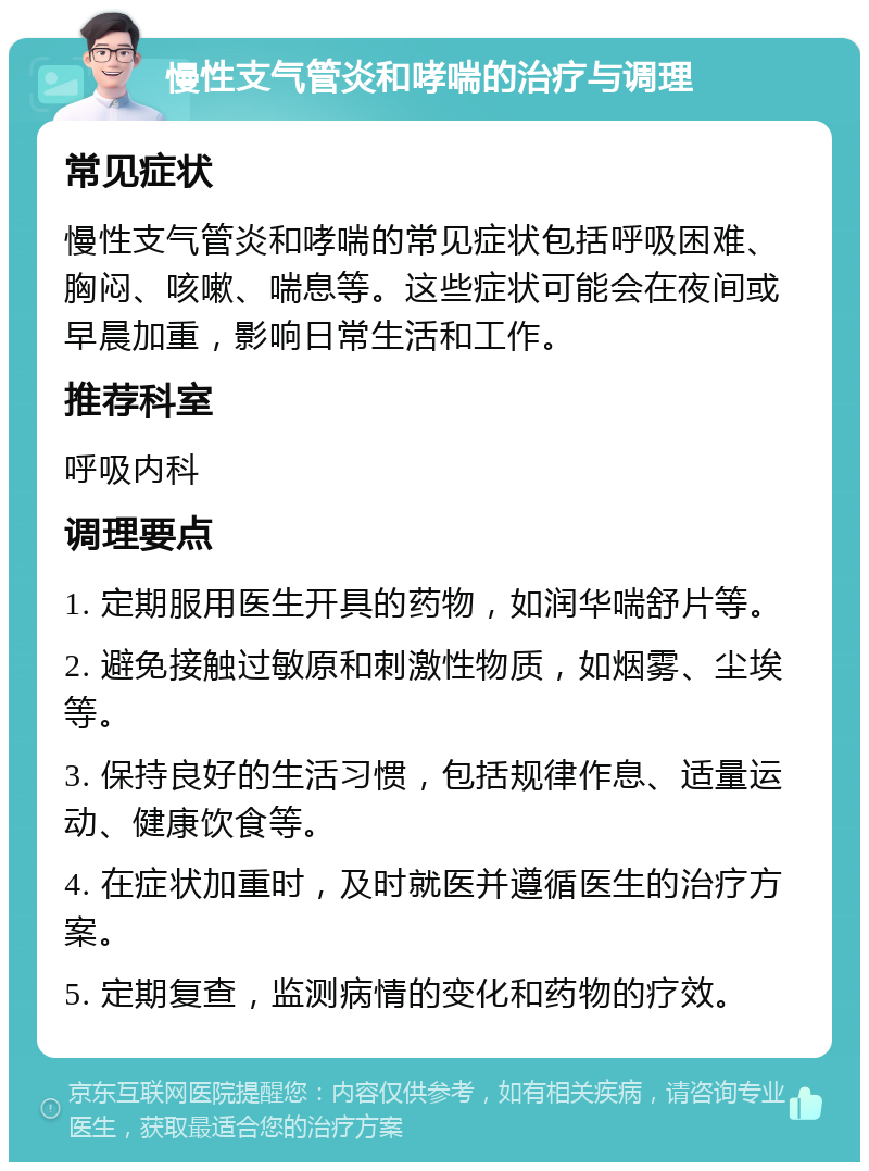 慢性支气管炎和哮喘的治疗与调理 常见症状 慢性支气管炎和哮喘的常见症状包括呼吸困难、胸闷、咳嗽、喘息等。这些症状可能会在夜间或早晨加重，影响日常生活和工作。 推荐科室 呼吸内科 调理要点 1. 定期服用医生开具的药物，如润华喘舒片等。 2. 避免接触过敏原和刺激性物质，如烟雾、尘埃等。 3. 保持良好的生活习惯，包括规律作息、适量运动、健康饮食等。 4. 在症状加重时，及时就医并遵循医生的治疗方案。 5. 定期复查，监测病情的变化和药物的疗效。