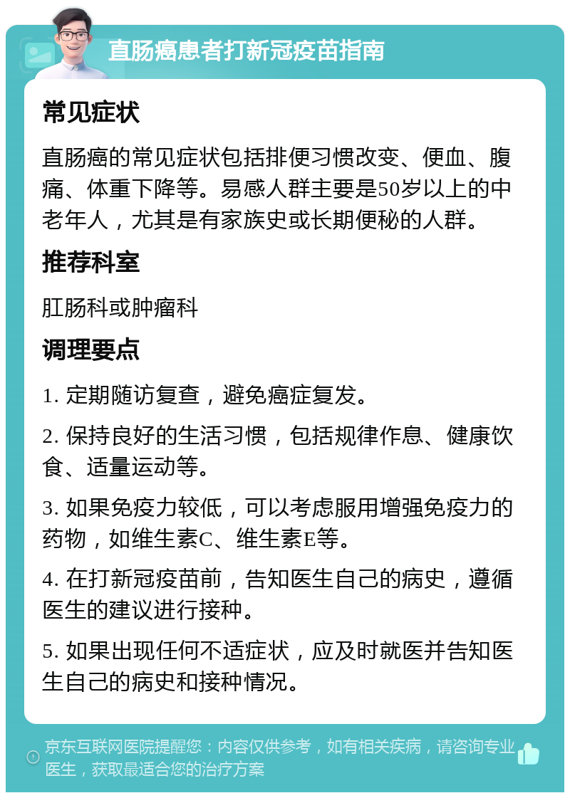 直肠癌患者打新冠疫苗指南 常见症状 直肠癌的常见症状包括排便习惯改变、便血、腹痛、体重下降等。易感人群主要是50岁以上的中老年人，尤其是有家族史或长期便秘的人群。 推荐科室 肛肠科或肿瘤科 调理要点 1. 定期随访复查，避免癌症复发。 2. 保持良好的生活习惯，包括规律作息、健康饮食、适量运动等。 3. 如果免疫力较低，可以考虑服用增强免疫力的药物，如维生素C、维生素E等。 4. 在打新冠疫苗前，告知医生自己的病史，遵循医生的建议进行接种。 5. 如果出现任何不适症状，应及时就医并告知医生自己的病史和接种情况。