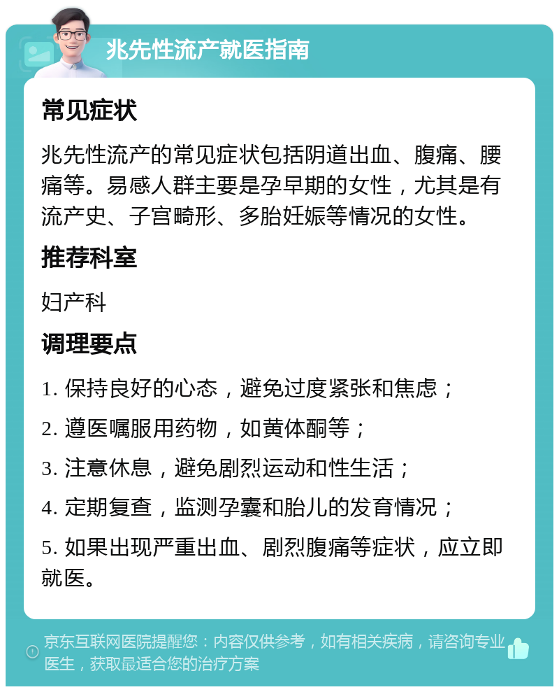 兆先性流产就医指南 常见症状 兆先性流产的常见症状包括阴道出血、腹痛、腰痛等。易感人群主要是孕早期的女性，尤其是有流产史、子宫畸形、多胎妊娠等情况的女性。 推荐科室 妇产科 调理要点 1. 保持良好的心态，避免过度紧张和焦虑； 2. 遵医嘱服用药物，如黄体酮等； 3. 注意休息，避免剧烈运动和性生活； 4. 定期复查，监测孕囊和胎儿的发育情况； 5. 如果出现严重出血、剧烈腹痛等症状，应立即就医。