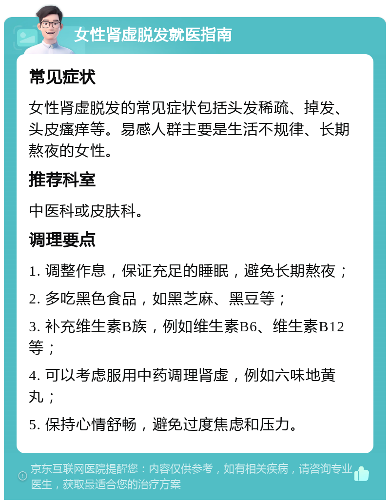 女性肾虚脱发就医指南 常见症状 女性肾虚脱发的常见症状包括头发稀疏、掉发、头皮瘙痒等。易感人群主要是生活不规律、长期熬夜的女性。 推荐科室 中医科或皮肤科。 调理要点 1. 调整作息，保证充足的睡眠，避免长期熬夜； 2. 多吃黑色食品，如黑芝麻、黑豆等； 3. 补充维生素B族，例如维生素B6、维生素B12等； 4. 可以考虑服用中药调理肾虚，例如六味地黄丸； 5. 保持心情舒畅，避免过度焦虑和压力。