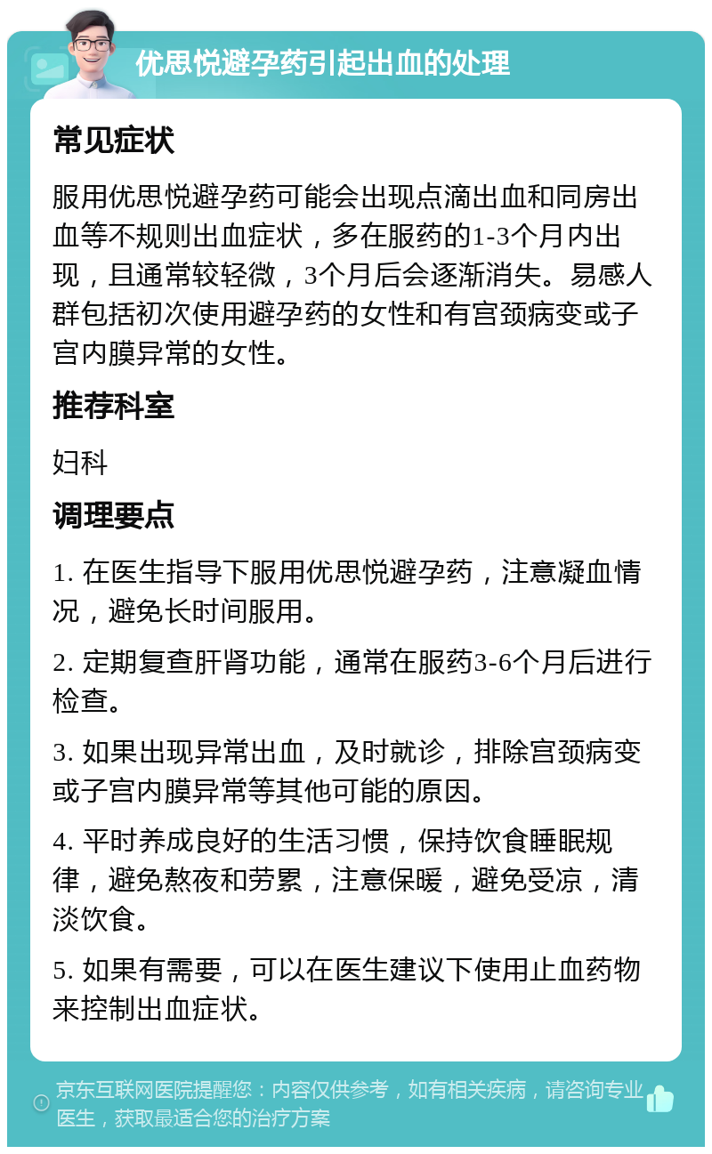 优思悦避孕药引起出血的处理 常见症状 服用优思悦避孕药可能会出现点滴出血和同房出血等不规则出血症状，多在服药的1-3个月内出现，且通常较轻微，3个月后会逐渐消失。易感人群包括初次使用避孕药的女性和有宫颈病变或子宫内膜异常的女性。 推荐科室 妇科 调理要点 1. 在医生指导下服用优思悦避孕药，注意凝血情况，避免长时间服用。 2. 定期复查肝肾功能，通常在服药3-6个月后进行检查。 3. 如果出现异常出血，及时就诊，排除宫颈病变或子宫内膜异常等其他可能的原因。 4. 平时养成良好的生活习惯，保持饮食睡眠规律，避免熬夜和劳累，注意保暖，避免受凉，清淡饮食。 5. 如果有需要，可以在医生建议下使用止血药物来控制出血症状。