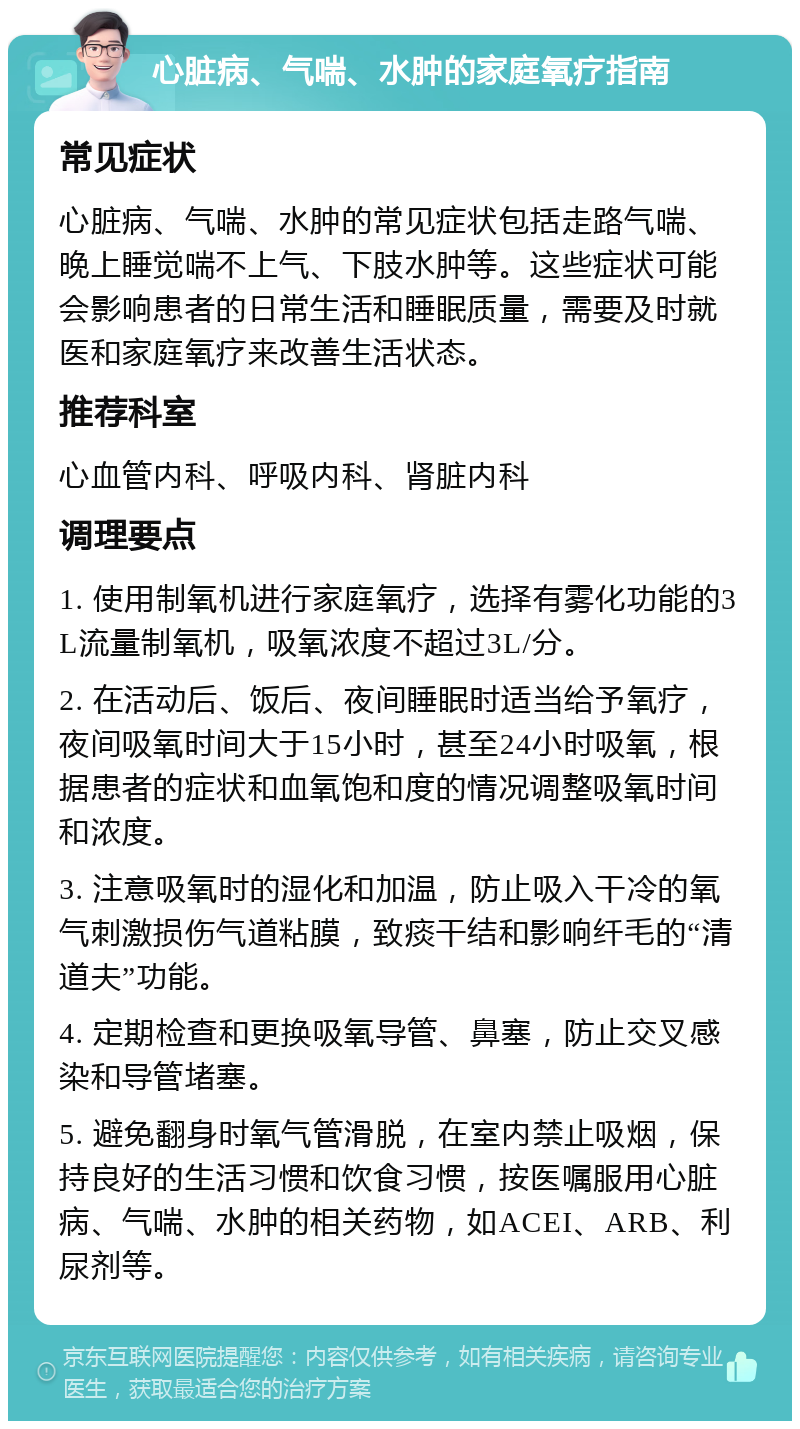 心脏病、气喘、水肿的家庭氧疗指南 常见症状 心脏病、气喘、水肿的常见症状包括走路气喘、晚上睡觉喘不上气、下肢水肿等。这些症状可能会影响患者的日常生活和睡眠质量，需要及时就医和家庭氧疗来改善生活状态。 推荐科室 心血管内科、呼吸内科、肾脏内科 调理要点 1. 使用制氧机进行家庭氧疗，选择有雾化功能的3L流量制氧机，吸氧浓度不超过3L/分。 2. 在活动后、饭后、夜间睡眠时适当给予氧疗，夜间吸氧时间大于15小时，甚至24小时吸氧，根据患者的症状和血氧饱和度的情况调整吸氧时间和浓度。 3. 注意吸氧时的湿化和加温，防止吸入干冷的氧气刺激损伤气道粘膜，致痰干结和影响纤毛的“清道夫”功能。 4. 定期检查和更换吸氧导管、鼻塞，防止交叉感染和导管堵塞。 5. 避免翻身时氧气管滑脱，在室内禁止吸烟，保持良好的生活习惯和饮食习惯，按医嘱服用心脏病、气喘、水肿的相关药物，如ACEI、ARB、利尿剂等。