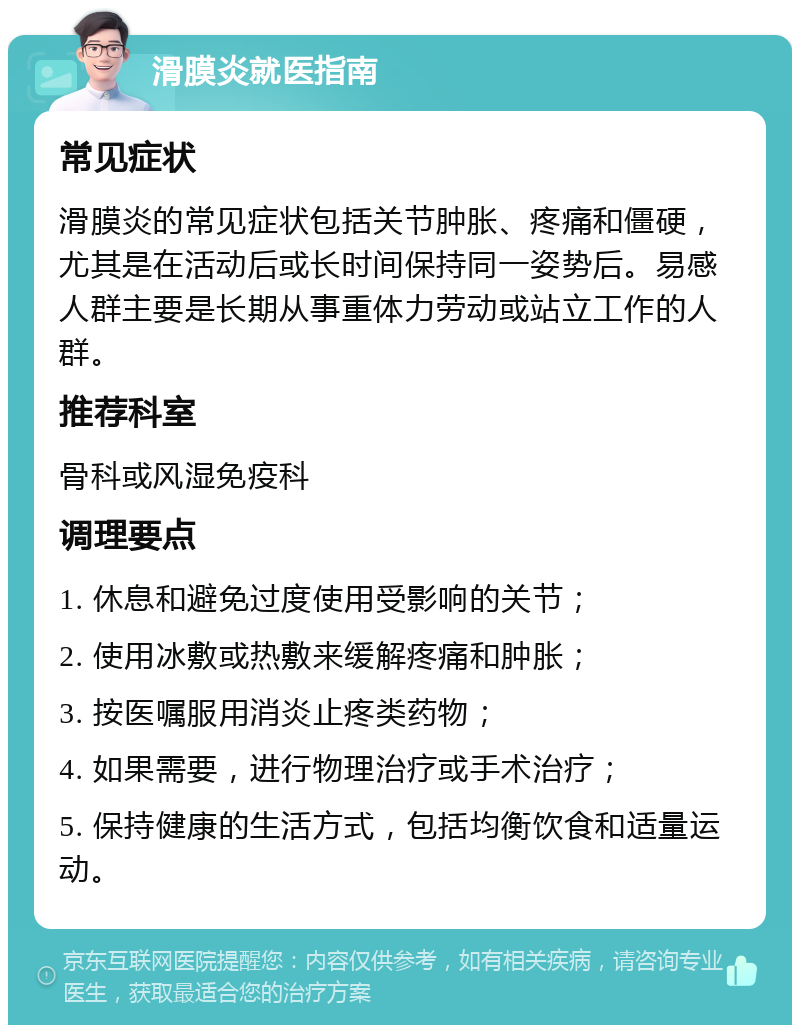 滑膜炎就医指南 常见症状 滑膜炎的常见症状包括关节肿胀、疼痛和僵硬，尤其是在活动后或长时间保持同一姿势后。易感人群主要是长期从事重体力劳动或站立工作的人群。 推荐科室 骨科或风湿免疫科 调理要点 1. 休息和避免过度使用受影响的关节； 2. 使用冰敷或热敷来缓解疼痛和肿胀； 3. 按医嘱服用消炎止疼类药物； 4. 如果需要，进行物理治疗或手术治疗； 5. 保持健康的生活方式，包括均衡饮食和适量运动。