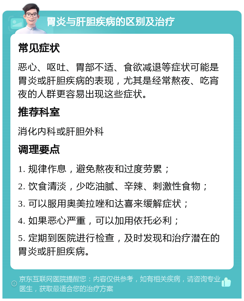 胃炎与肝胆疾病的区别及治疗 常见症状 恶心、呕吐、胃部不适、食欲减退等症状可能是胃炎或肝胆疾病的表现，尤其是经常熬夜、吃宵夜的人群更容易出现这些症状。 推荐科室 消化内科或肝胆外科 调理要点 1. 规律作息，避免熬夜和过度劳累； 2. 饮食清淡，少吃油腻、辛辣、刺激性食物； 3. 可以服用奥美拉唑和达喜来缓解症状； 4. 如果恶心严重，可以加用依托必利； 5. 定期到医院进行检查，及时发现和治疗潜在的胃炎或肝胆疾病。