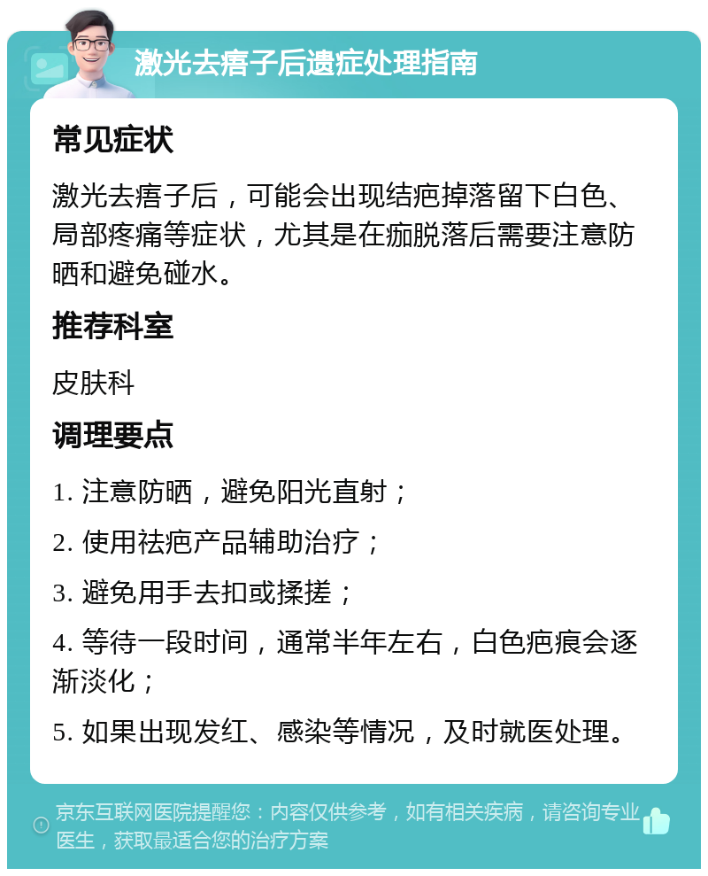 激光去痦子后遗症处理指南 常见症状 激光去痦子后，可能会出现结疤掉落留下白色、局部疼痛等症状，尤其是在痂脱落后需要注意防晒和避免碰水。 推荐科室 皮肤科 调理要点 1. 注意防晒，避免阳光直射； 2. 使用祛疤产品辅助治疗； 3. 避免用手去扣或揉搓； 4. 等待一段时间，通常半年左右，白色疤痕会逐渐淡化； 5. 如果出现发红、感染等情况，及时就医处理。